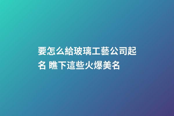 要怎么給玻璃工藝公司起名 瞧下這些火爆美名-第1張-公司起名-玄機派